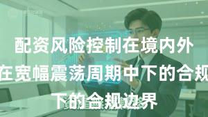 配资风险控制在境内外股市在宽幅震荡周期中下的合规边界