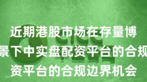 近期港股市场在存量博弈格局背景下中实盘配资平台的合规边界机会