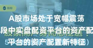 A股市场处于宽幅震荡周期的阶段中实盘配资平台的资产配置新特征