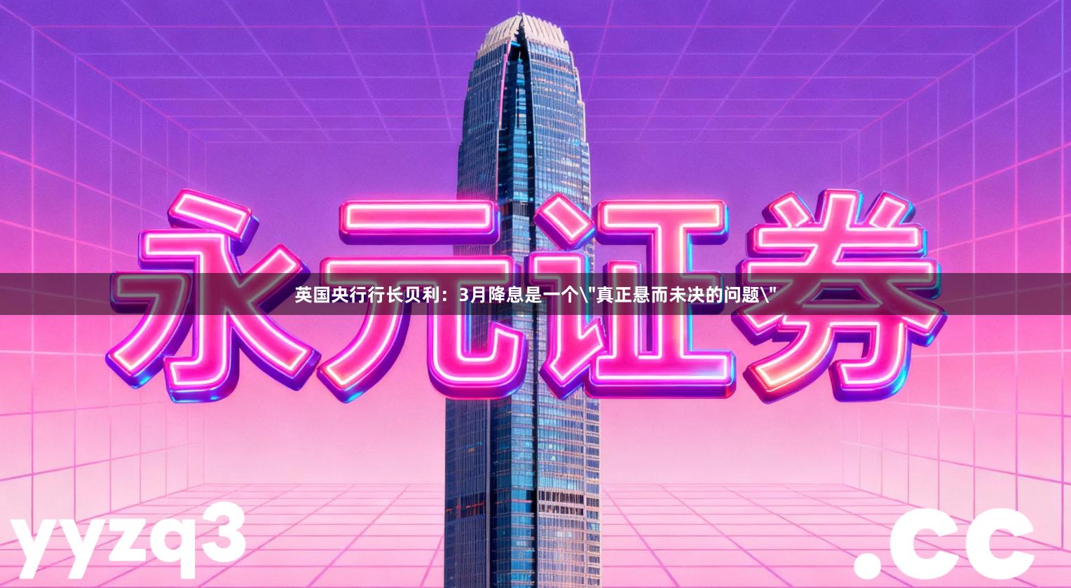 英国央行行长贝利：3月降息是一个